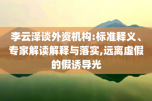 李云澤談外資機構:標準釋義、專家解讀解釋與落實,遠離虛假的假誘導光