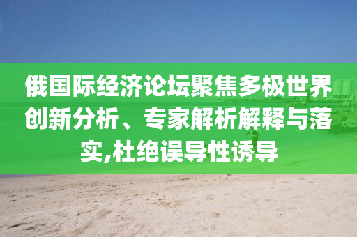 俄國際經(jīng)濟論壇聚焦多極世界創(chuàng)新分析、專家解析解釋與落實,杜絕誤導性誘導