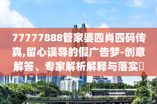 77777888管家婆四肖四碼傳真,留心誤導(dǎo)的假?gòu)V告夢(mèng)-創(chuàng)意解答、專家解析解釋與落實(shí)?