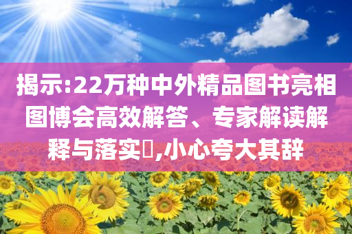 揭示:22萬種中外精品圖書亮相圖博會高效解答、專家解讀解釋與落實?,小心夸大其辭