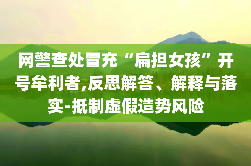 網(wǎng)警查處冒充“扁擔(dān)女孩”開號(hào)牟利者,反思解答、解釋與落實(shí)-抵制虛假造勢(shì)風(fēng)險(xiǎn)