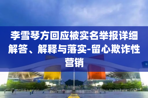 李雪琴方回應(yīng)被實名舉報詳細(xì)解答、解釋與落實-留心欺詐性營銷