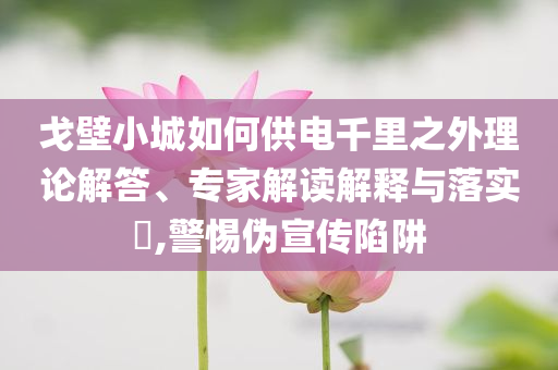 戈壁小城如何供電千里之外理論解答、專家解讀解釋與落實(shí)?,警惕偽宣傳陷阱