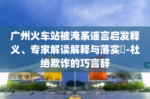 廣州火車站被淹系謠言啟發(fā)釋義、專家解讀解釋與落實?-杜絕欺詐的巧言辭