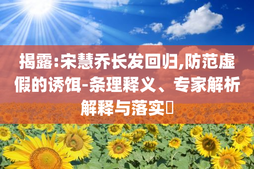 揭露:宋慧喬長(zhǎng)發(fā)回歸,防范虛假的誘餌-條理釋義、專家解析解釋與落實(shí)?