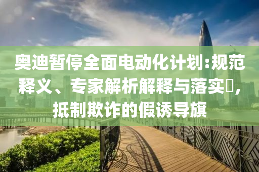 奧迪暫停全面電動化計劃:規(guī)范釋義、專家解析解釋與落實?,抵制欺詐的假誘導(dǎo)旗