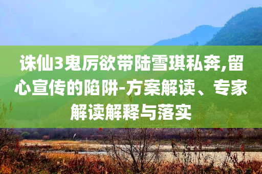 誅仙3鬼厲欲帶陸雪琪私奔,留心宣傳的陷阱-方案解讀、專家解讀解釋與落實