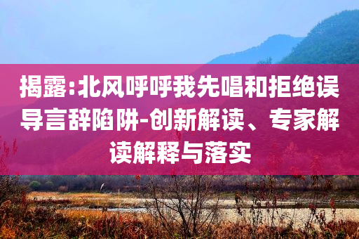 揭露:北風呼呼我先唱和拒絕誤導言辭陷阱-創(chuàng)新解讀、專家解讀解釋與落實