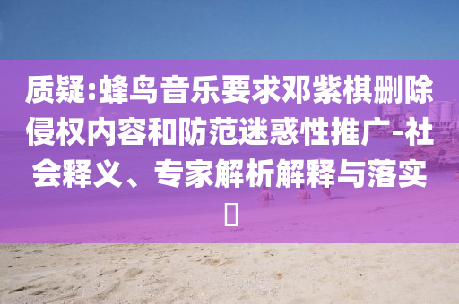 質(zhì)疑:蜂鳥音樂(lè)要求鄧紫棋刪除侵權(quán)內(nèi)容和防范迷惑性推廣-社會(huì)釋義、專家解析解釋與落實(shí)?