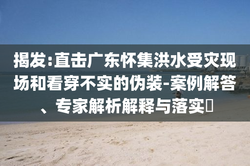 揭發(fā):直擊廣東懷集洪水受災現(xiàn)場和看穿不實的偽裝-案例解答、專家解析解釋與落實?