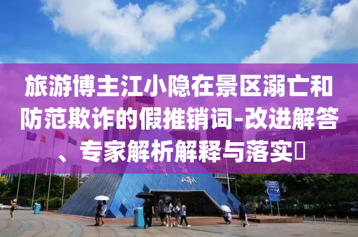 旅游博主江小隱在景區(qū)溺亡和防范欺詐的假推銷詞-改進(jìn)解答、專家解析解釋與落實?