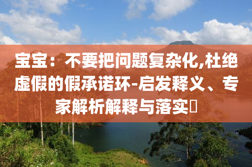 寶寶：不要把問題復(fù)雜化,杜絕虛假的假承諾環(huán)-啟發(fā)釋義、專家解析解釋與落實(shí)?
