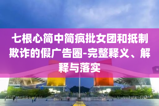 七根心簡(jiǎn)中簡(jiǎn)瘋批女團(tuán)和抵制欺詐的假?gòu)V告圈-完整釋義、解釋與落實(shí)