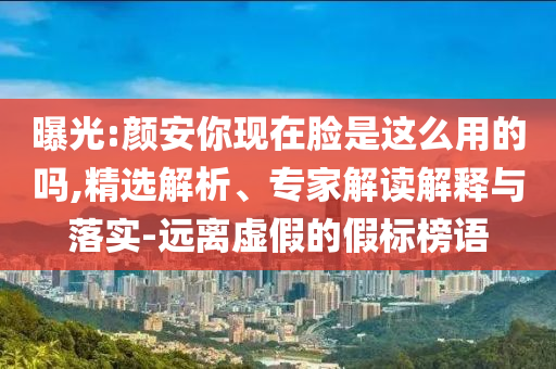 曝光:顏安你現(xiàn)在臉是這么用的嗎,精選解析、專家解讀解釋與落實-遠離虛假的假標榜語
