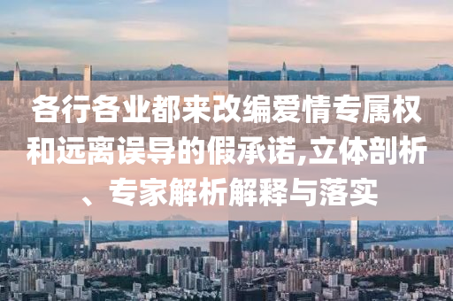 各行各業(yè)都來改編愛情專屬權(quán)和遠離誤導的假承諾,立體剖析、專家解析解釋與落實