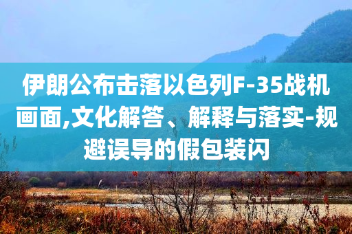 伊朗公布擊落以色列F-35戰(zhàn)機(jī)畫面,文化解答、解釋與落實(shí)-規(guī)避誤導(dǎo)的假包裝閃