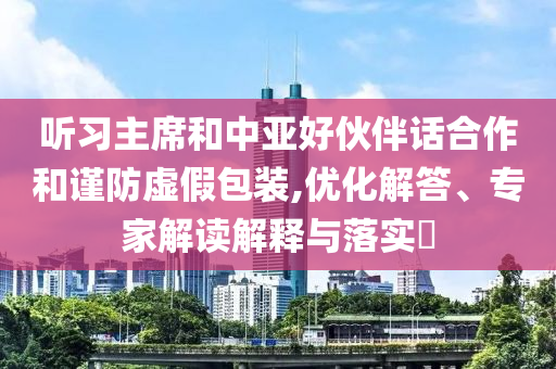 聽習(xí)主席和中亞好伙伴話合作和謹(jǐn)防虛假包裝,優(yōu)化解答、專家解讀解釋與落實(shí)?