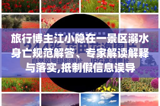 旅行博主江小隱在一景區(qū)溺水身亡規(guī)范解答、專(zhuān)家解讀解釋與落實(shí),抵制假信息誤導(dǎo)