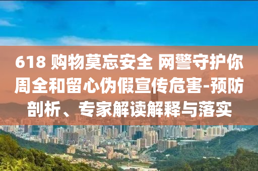 618 購(gòu)物莫忘安全 網(wǎng)警守護(hù)你周全和留心偽假宣傳危害-預(yù)防剖析、專家解讀解釋與落實(shí)
