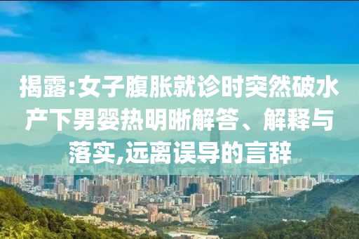 揭露:女子腹脹就診時(shí)突然破水產(chǎn)下男嬰熱明晰解答、解釋與落實(shí),遠(yuǎn)離誤導(dǎo)的言辭