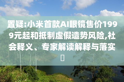置疑:小米首款A(yù)I眼鏡售價(jià)1999元起和抵制虛假造勢(shì)風(fēng)險(xiǎn),社會(huì)釋義、專(zhuān)家解讀解釋與落實(shí)?