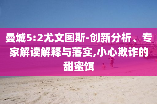 曼城5:2尤文圖斯-創(chuàng)新分析、專家解讀解釋與落實(shí),小心欺詐的甜蜜餌