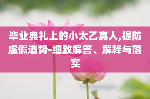 畢業(yè)典禮上的小太乙真人,提防虛假造勢(shì)-細(xì)致解答、解釋與落實(shí)