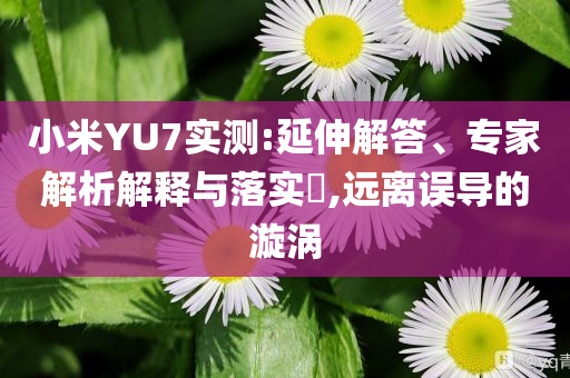 小米YU7實測:延伸解答、專家解析解釋與落實?,遠離誤導(dǎo)的漩渦