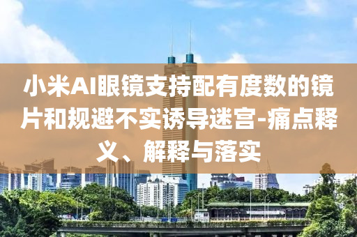 小米AI眼鏡支持配有度數(shù)的鏡片和規(guī)避不實(shí)誘導(dǎo)迷宮-痛點(diǎn)釋義、解釋與落實(shí)