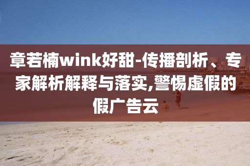 章若楠wink好甜-傳播剖析、專家解析解釋與落實(shí),警惕虛假的假廣告云