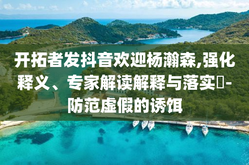開拓者發(fā)抖音歡迎楊瀚森,強化釋義、專家解讀解釋與落實?-防范虛假的誘餌