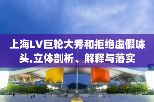 上海LV巨輪大秀和拒絕虛假噱頭,立體剖析、解釋與落實(shí)