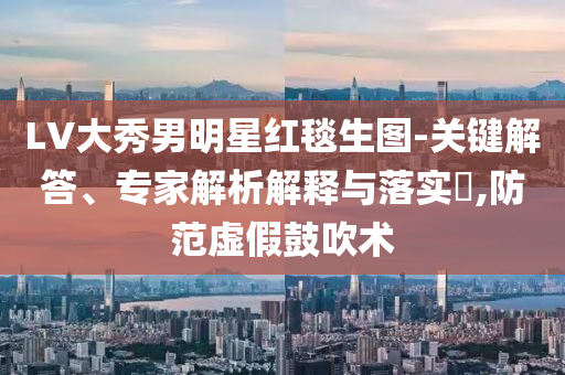 LV大秀男明星紅毯生圖-關(guān)鍵解答、專家解析解釋與落實(shí)?,防范虛假鼓吹術(shù)