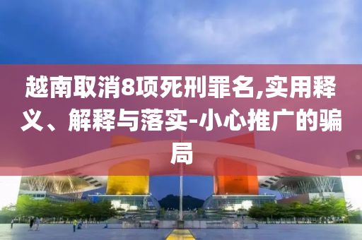 越南取消8項死刑罪名,實用釋義、解釋與落實-小心推廣的騙局