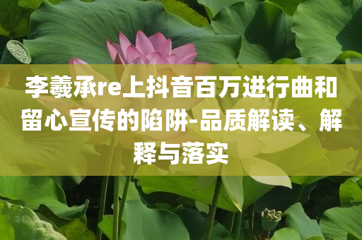 李羲承re上抖音百萬進行曲和留心宣傳的陷阱-品質(zhì)解讀、解釋與落實