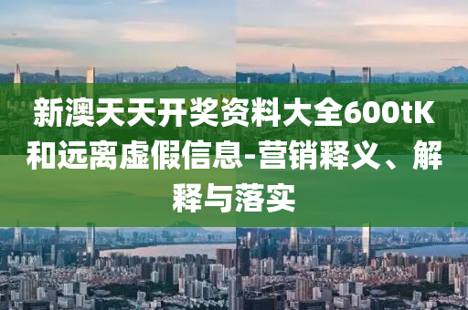 新澳天天開獎資料大全600tK和遠離虛假信息-營銷釋義、解釋與落實