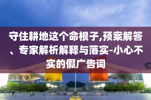 守住耕地這個(gè)命根子,預(yù)案解答、專家解析解釋與落實(shí)-小心不實(shí)的假廣告詞
