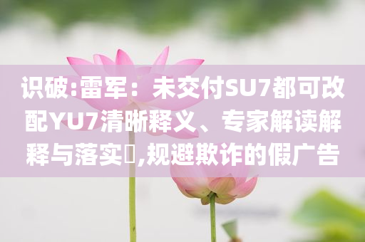 識破:雷軍：未交付SU7都可改配YU7清晰釋義、專家解讀解釋與落實?,規(guī)避欺詐的假廣告