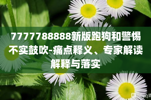7777788888新版跑狗和警惕不實鼓吹-痛點(diǎn)釋義、專家解讀解釋與落實