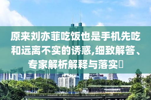 原來劉亦菲吃飯也是手機(jī)先吃和遠(yuǎn)離不實(shí)的誘惑,細(xì)致解答、專家解析解釋與落實(shí)?