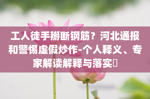工人徒手掰斷鋼筋？河北通報和警惕虛假炒作-個人釋義、專家解讀解釋與落實?