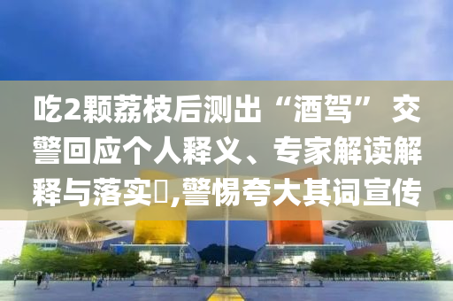 吃2顆荔枝后測出“酒駕” 交警回應(yīng)個人釋義、專家解讀解釋與落實?,警惕夸大其詞宣傳