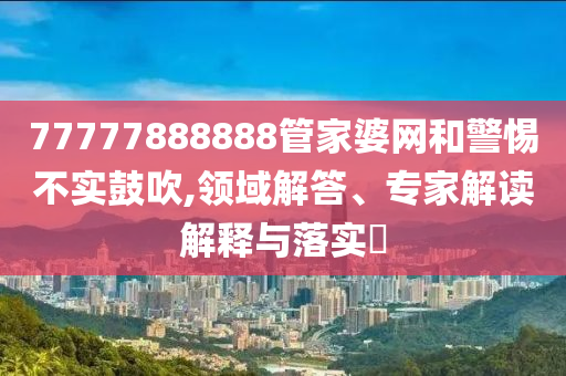 77777888888管家婆網(wǎng)和警惕不實(shí)鼓吹,領(lǐng)域解答、專家解讀解釋與落實(shí)?