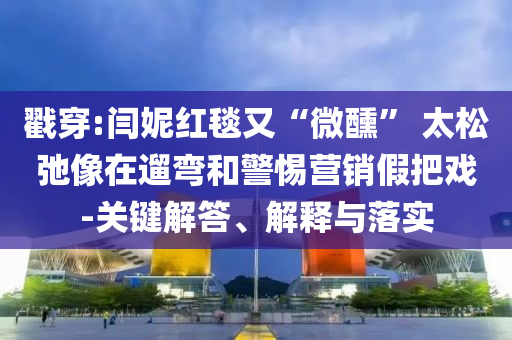 戳穿:閆妮紅毯又“微醺” 太松弛像在遛彎和警惕營銷假把戲-關(guān)鍵解答、解釋與落實
