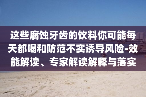 這些腐蝕牙齒的飲料你可能每天都喝和防范不實(shí)誘導(dǎo)風(fēng)險(xiǎn)-效能解讀、專(zhuān)家解讀解釋與落實(shí)