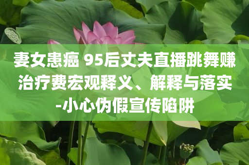 妻女患癌 95后丈夫直播跳舞賺治療費(fèi)宏觀釋義、解釋與落實(shí)-小心偽假宣傳陷阱
