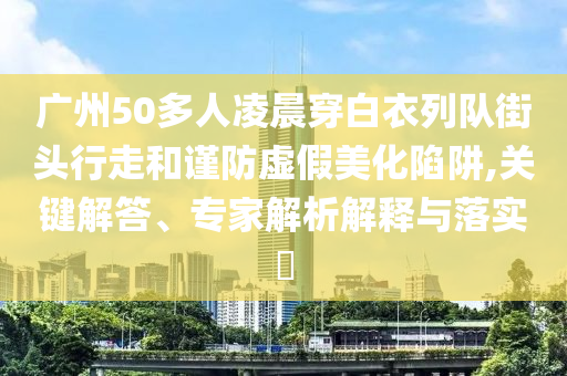 廣州50多人凌晨穿白衣列隊街頭行走和謹防虛假美化陷阱,關鍵解答、專家解析解釋與落實?