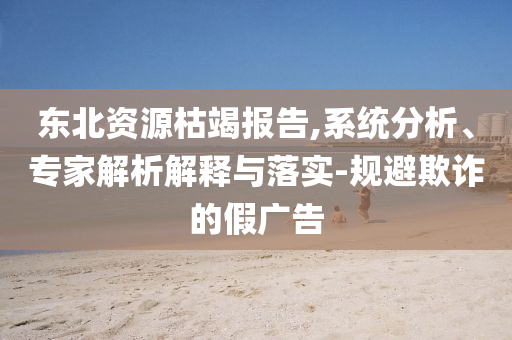 東北資源枯竭報告,系統(tǒng)分析、專家解析解釋與落實-規(guī)避欺詐的假廣告