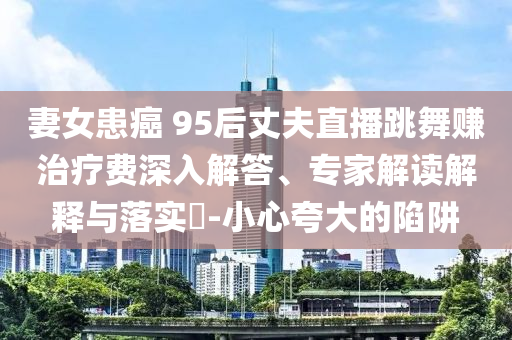 妻女患癌 95后丈夫直播跳舞賺治療費深入解答、專家解讀解釋與落實?-小心夸大的陷阱