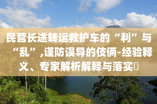 民營(yíng)長(zhǎng)途轉(zhuǎn)運(yùn)救護(hù)車的“利”與“亂”,謹(jǐn)防誤導(dǎo)的伎倆-經(jīng)驗(yàn)釋義、專家解析解釋與落實(shí)?